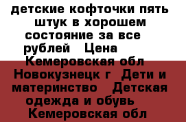 детские кофточки пять штук в хорошем состояние за все 500рублей › Цена ­ 500 - Кемеровская обл., Новокузнецк г. Дети и материнство » Детская одежда и обувь   . Кемеровская обл.